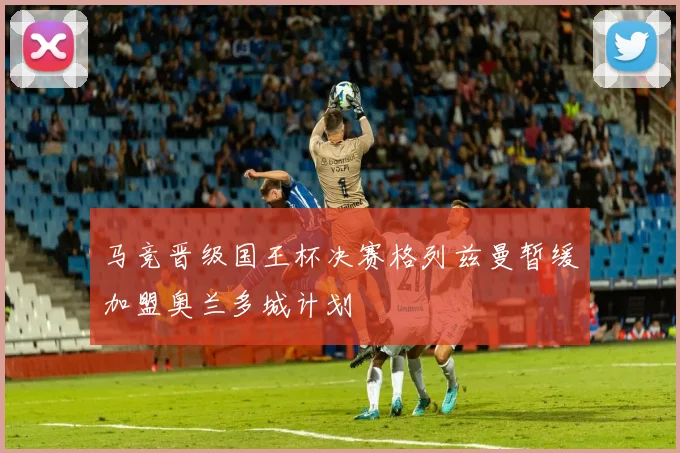 马竞晋级国王杯决赛格列兹曼暂缓加盟奥兰多城计划