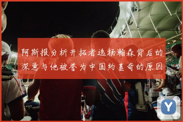 阿斯报分析开拓者选杨瀚森背后的深意与他被誉为中国约基奇的原因