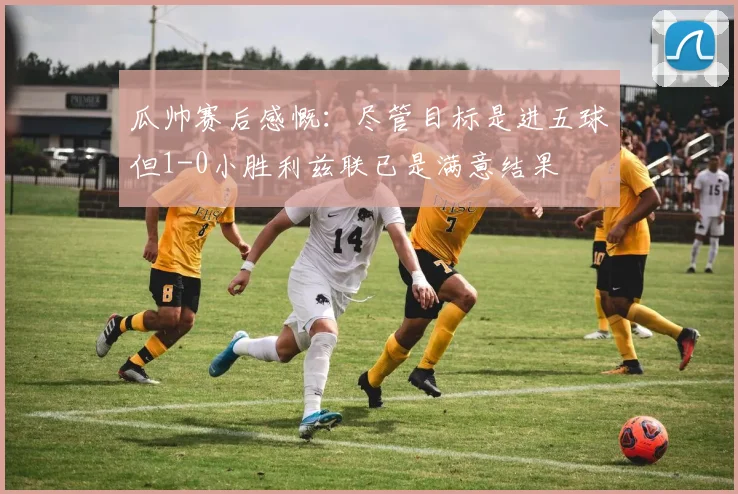瓜帅赛后感慨：尽管目标是进五球但1-0小胜利兹联已是满意结果
