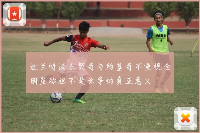 杜兰特谈东契奇与约基奇不重视全明星称这不是竞争的真正意义