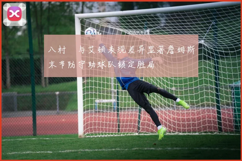 八村塁与艾顿表现差异显著詹姆斯末节防守助球队锁定胜局