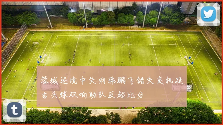 蓉城逆境中失利韩鹏飞错失良机延吉头球双响助队反超比分