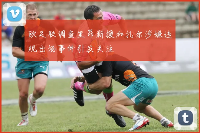欧足联调查里昂新援加扎尔涉嫌违规出场事件引发关注