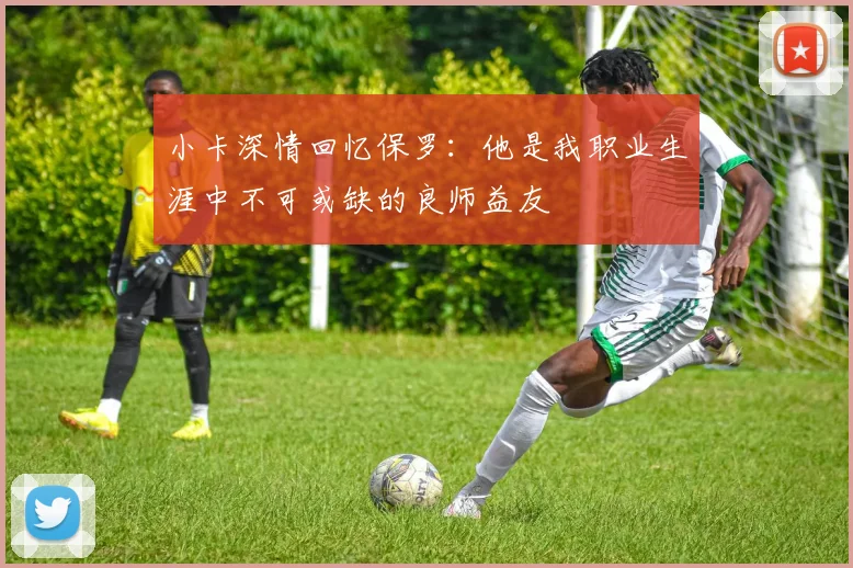 小卡深情回忆保罗：他是我职业生涯中不可或缺的良师益友
