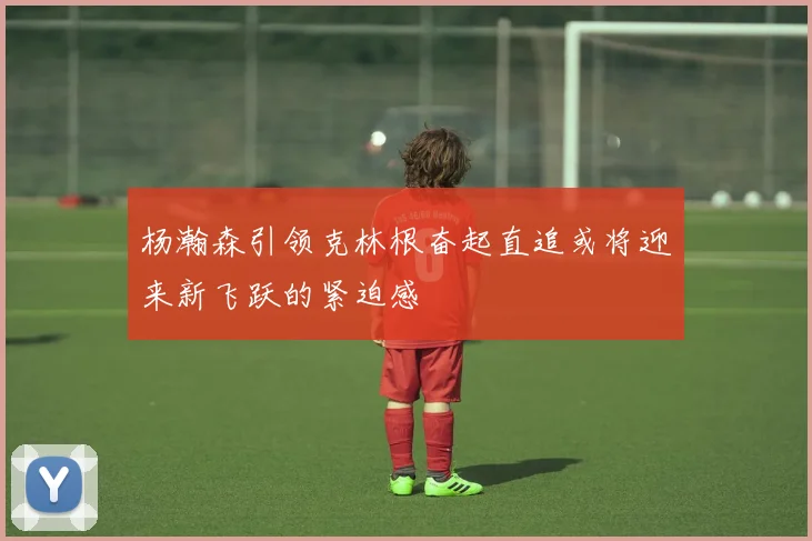 杨瀚森引领克林根奋起直追或将迎来新飞跃的紧迫感