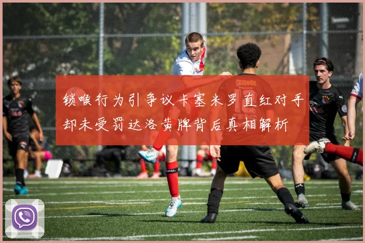 锁喉行为引争议卡塞米罗直红对手却未受罚达洛黄牌背后真相解析