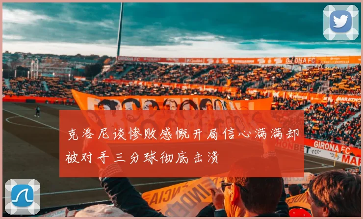 克洛尼谈惨败感慨开局信心满满却被对手三分球彻底击溃