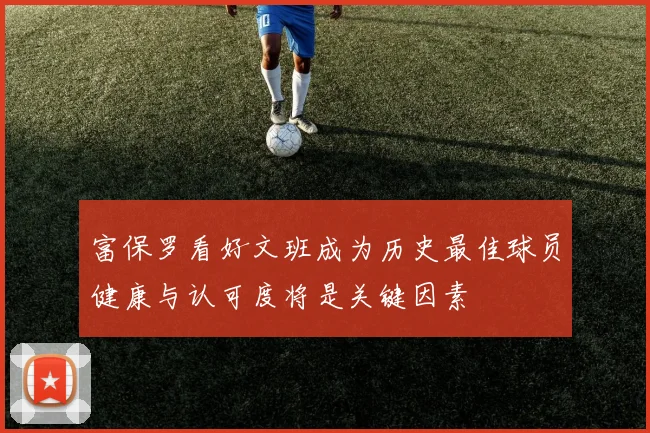 富保罗看好文班成为历史最佳球员健康与认可度将是关键因素