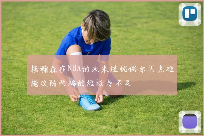 杨瀚森在NBA的未来堪忧偶尔闪光难掩攻防两端的短板与不足