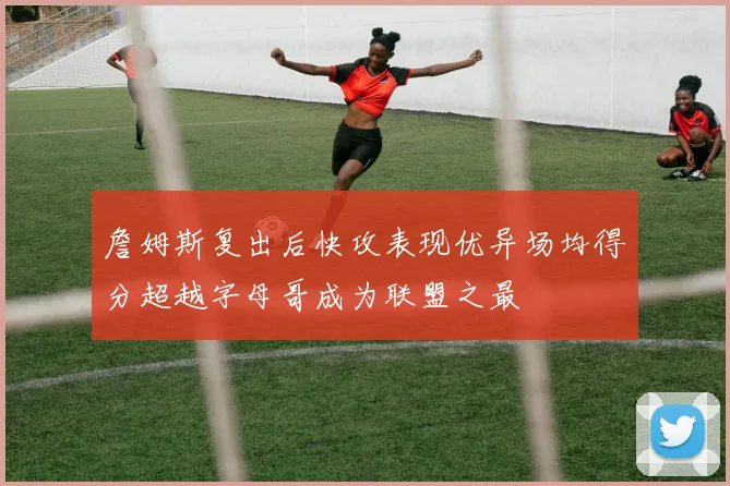 詹姆斯复出后快攻表现优异场均得分超越字母哥成为联盟之最