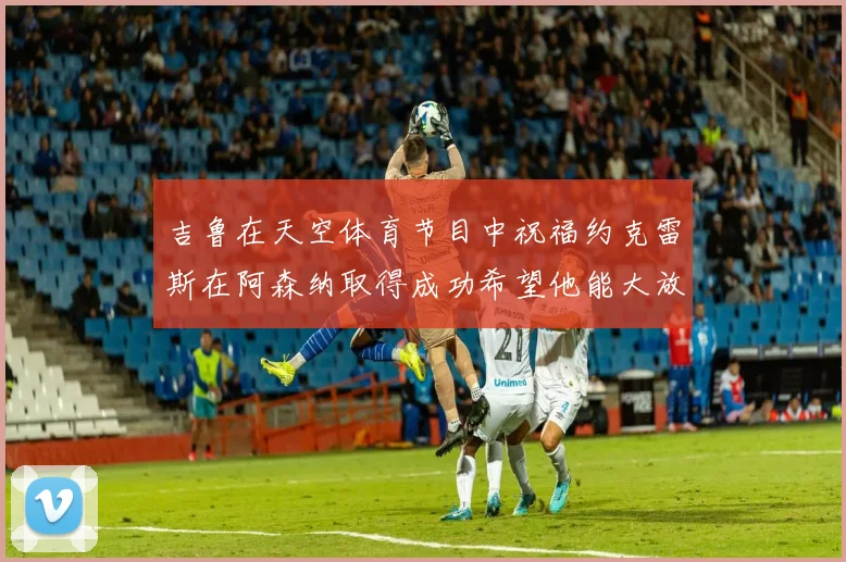 吉鲁在天空体育节目中祝福约克雷斯在阿森纳取得成功希望他能大放异彩