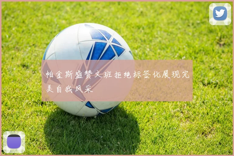 帕金斯盛赞文班拒绝标签化展现完美自我风采