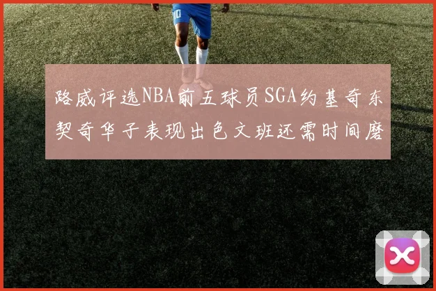 路威评选NBA前五球员SGA约基奇东契奇华子表现出色文班还需时间磨练