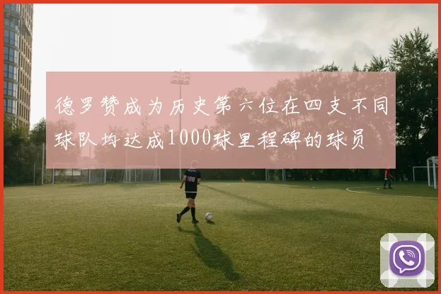 德罗赞成为历史第六位在四支不同球队均达成1000球里程碑的球员
