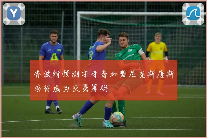 香波特预测字母哥加盟尼克斯唐斯或将成为交易筹码