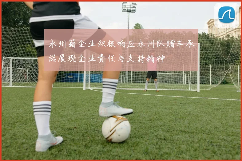 永州籍企业积极响应永州队赠车承诺展现企业责任与支持精神