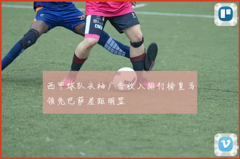 西甲球队衣袖广告收入排行榜皇马领先巴萨差距明显