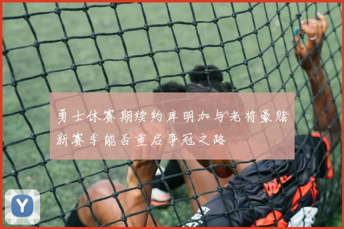 勇士休赛期续约库明加与老将豪赌新赛季能否重启争冠之路