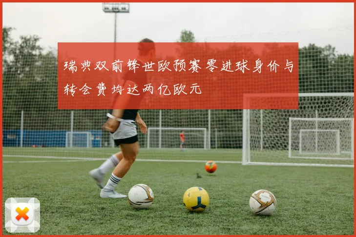 瑞典双前锋世欧预赛零进球身价与转会费均达两亿欧元